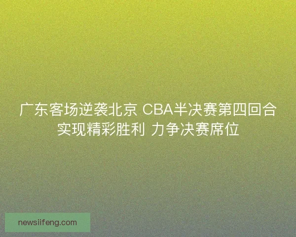 广东客场逆袭北京 CBA半决赛第四回合实现精彩胜利 力争决赛席位 广东客场逆袭北京 CBA半决赛第四回合实现精彩胜利 力争决赛席位