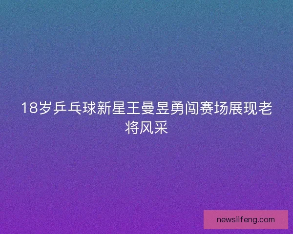 18岁乒乓球新星王曼昱勇闯赛场展现老将风采