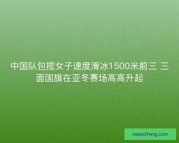 中国队包揽女子速度滑冰1500米前三 三面国旗在亚冬赛场高高升起