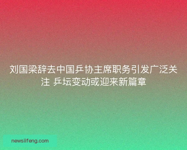 刘国梁辞去中国乒协主席职务引发广泛关注 乒坛变动或迎来新篇章
