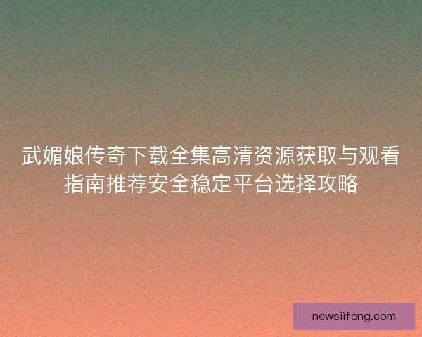 武媚娘传奇下载全集高清资源获取与观看指南推荐安全稳定平台选择攻略