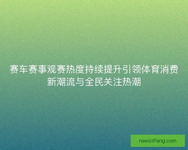 赛车赛事观赛热度持续提升引领体育消费新潮流与全民关注热潮